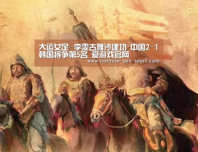 大运女足-李雯古雅沙建功 中国2-1韩国将争第5名_爱游戏官网(图3) 爱游戏官网